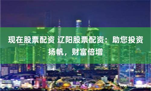 现在股票配资 辽阳股票配资：助您投资扬帆，财富倍增