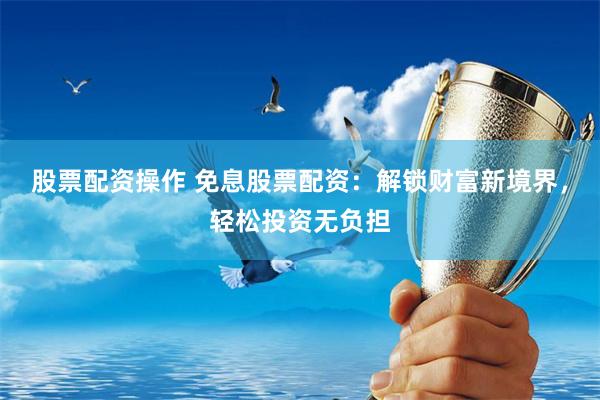 股票配资操作 免息股票配资：解锁财富新境界，轻松投资无负担