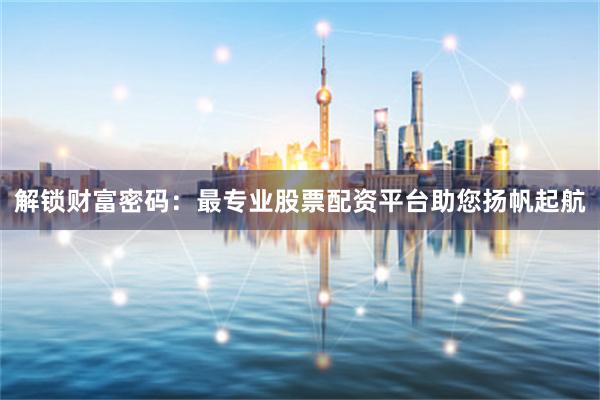 解锁财富密码：最专业股票配资平台助您扬帆起航