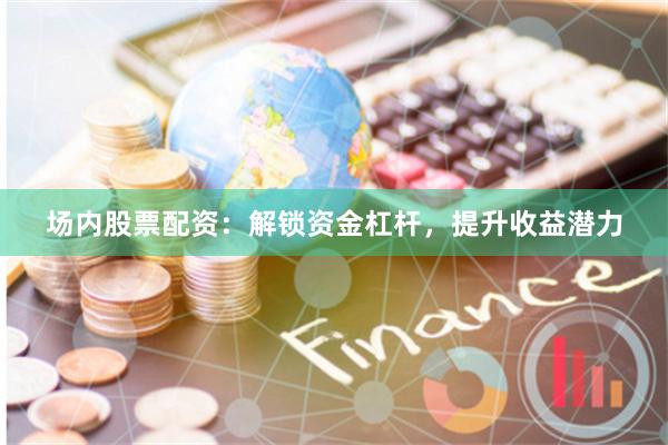 场内股票配资：解锁资金杠杆，提升收益潜力