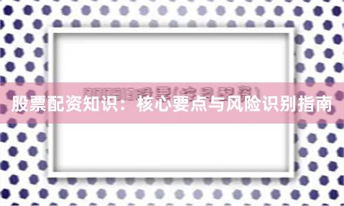 股票配资知识：核心要点与风险识别指南