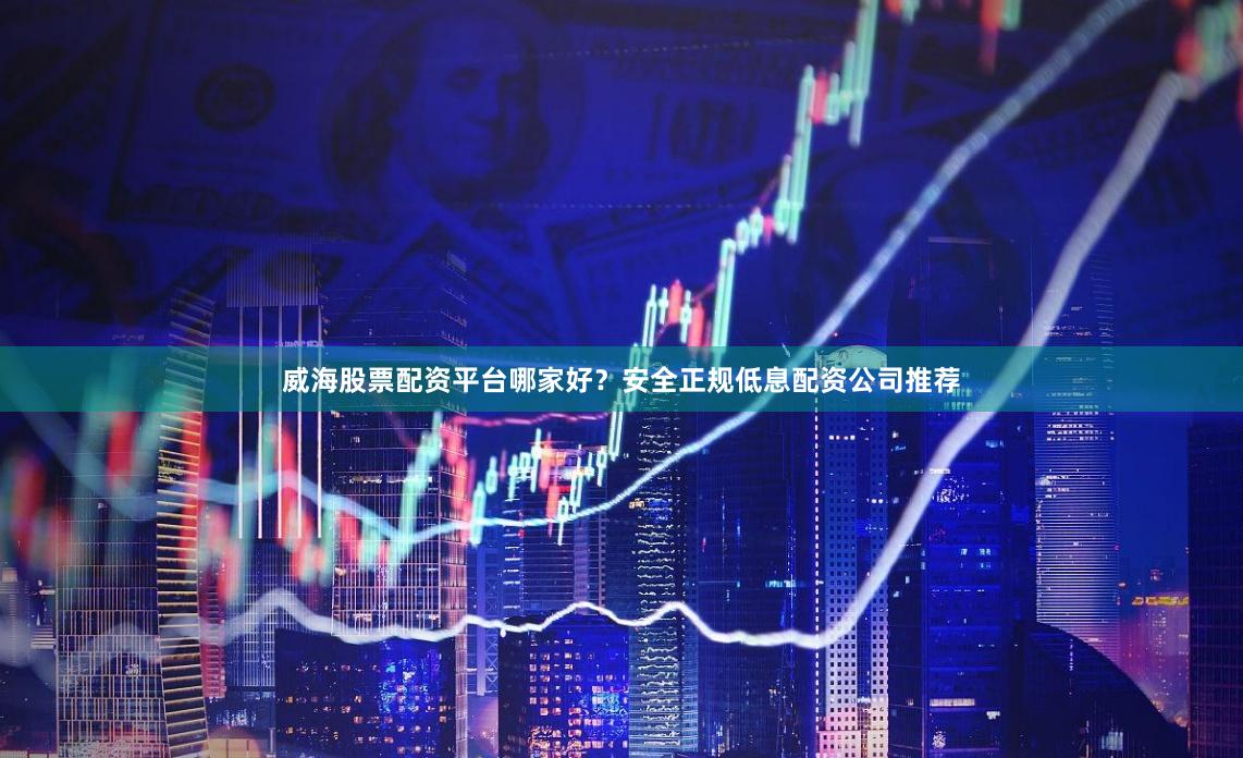 威海股票配资平台哪家好？安全正规低息配资公司推荐